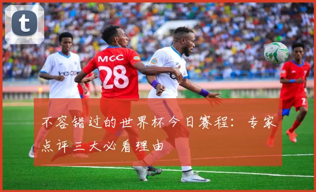 不容错过的世界杯今日赛程：专家点评三大必看理由
