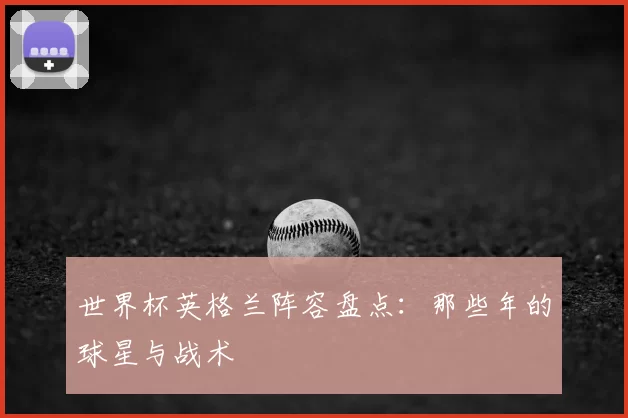 世界杯英格兰阵容盘点:那些年的球星与战术