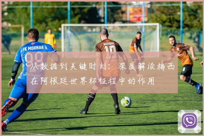 从数据到关键时刻:深度解读梅西在阿根廷世界杯征程中的作用