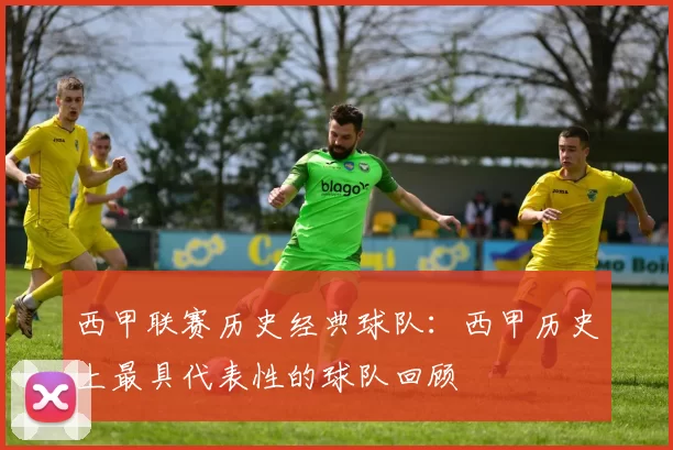 西甲联赛历史经典球队：西甲历史上最具代表性的球队回顾