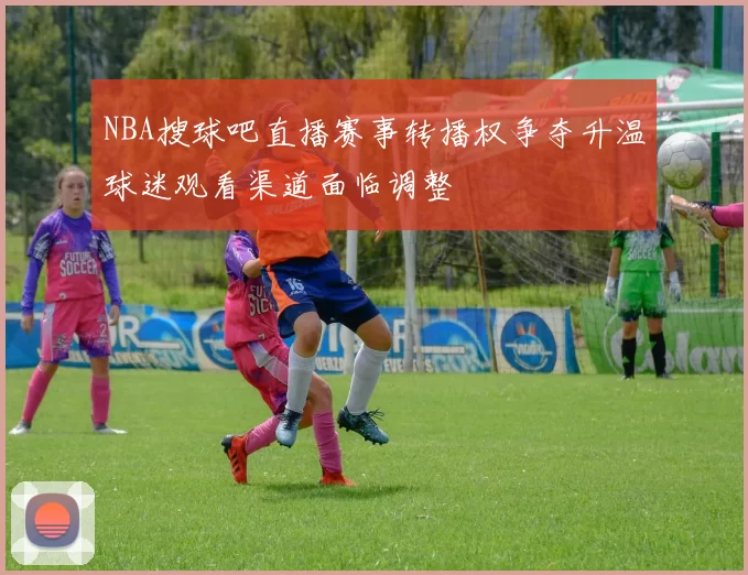 NBA搜球吧直播赛事转播权争夺升温球迷观看渠道面临调整