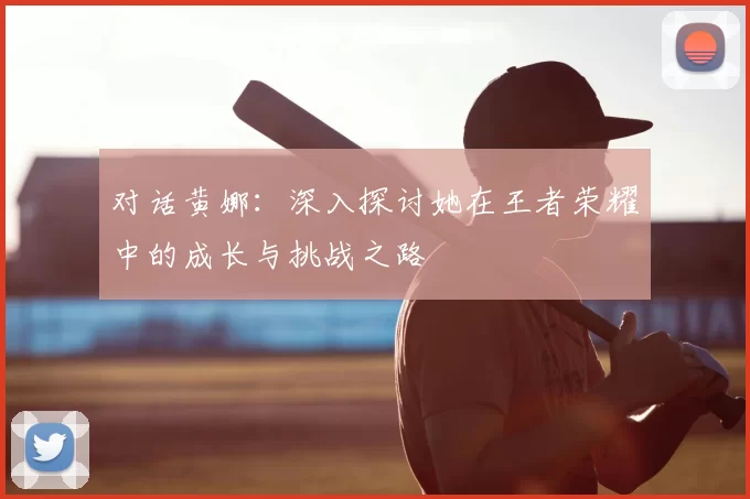 对话黄娜：深入探讨她在王者荣耀中的成长与挑战之路