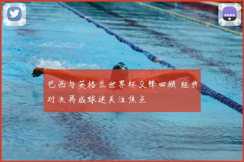 巴西与英格兰世界杯交锋回顾 经典对决再成球迷关注焦点