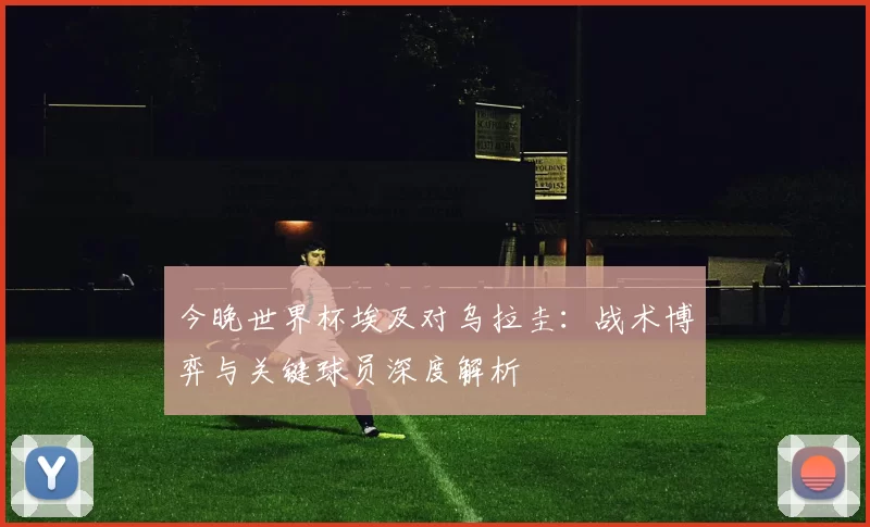 今晚世界杯埃及对乌拉圭：战术博弈与关键球员深度解析