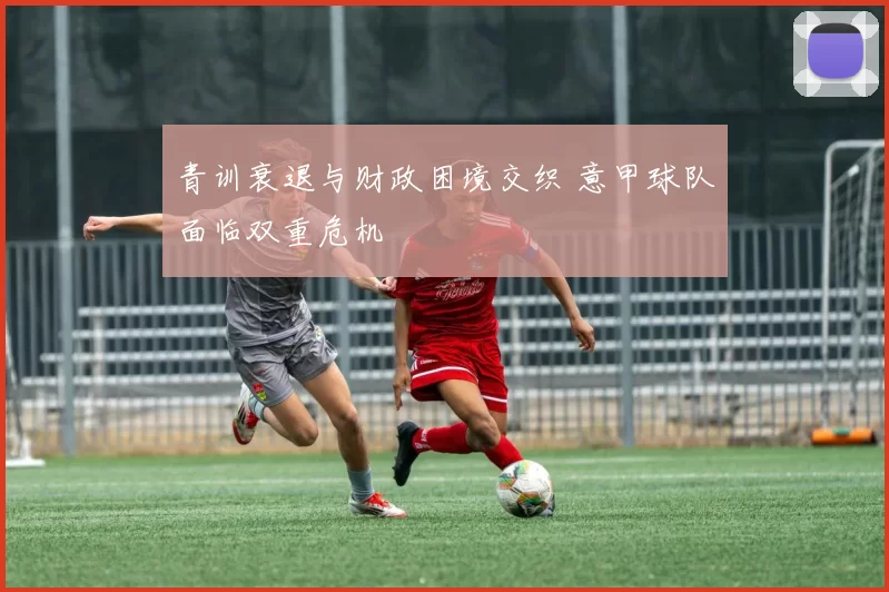 青训衰退与财政困境交织 意甲球队面临双重危机