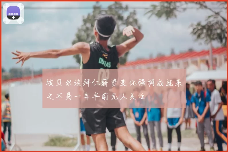 埃贝尔谈拜仁薪资变化强调成就来之不易一年半前无人关注