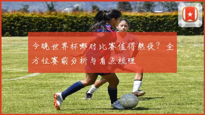 今晚世界杯哪对比赛值得熬夜?全方位赛前分析与看点梳理