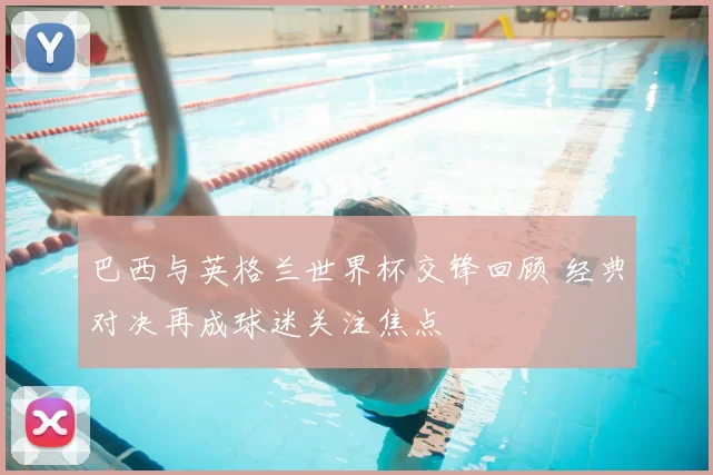 巴西与英格兰世界杯交锋回顾 经典对决再成球迷关注焦点