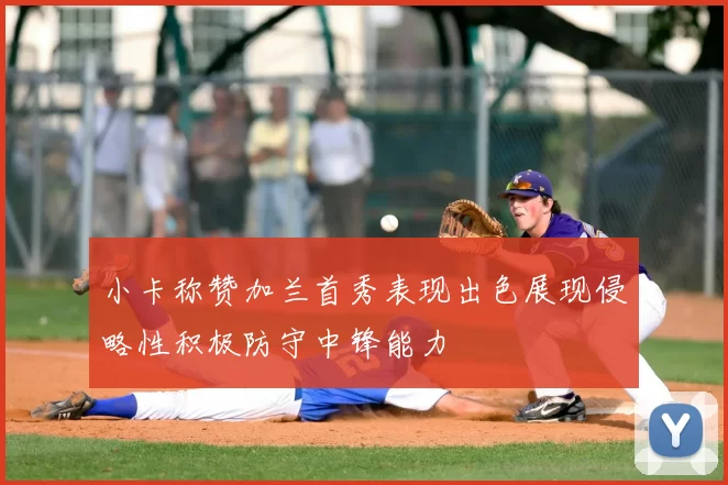 小卡称赞加兰首秀表现出色展现侵略性积极防守中锋能力