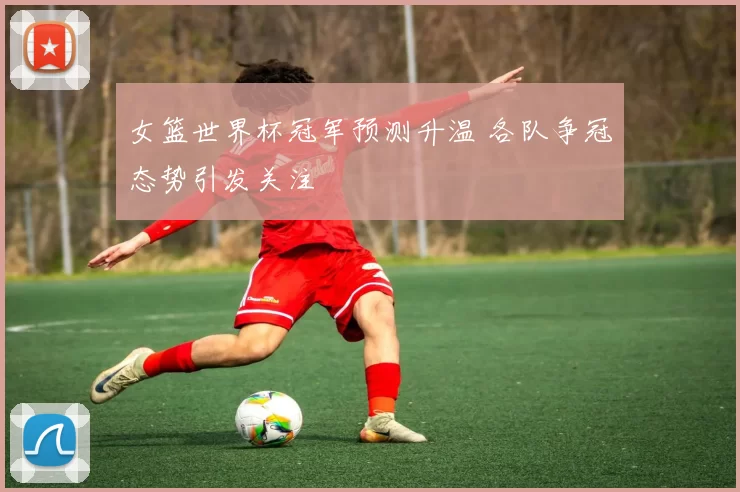 女篮世界杯冠军预测升温 各队争冠态势引发关注